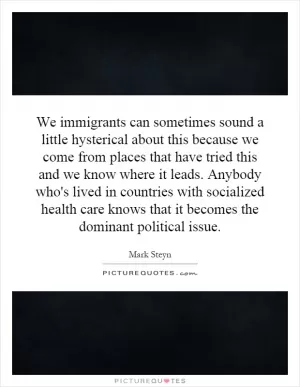We immigrants can sometimes sound a little hysterical about this because we come from places that have tried this and we know where it leads. Anybody who's lived in countries with socialized health care knows that it becomes the dominant political issue Picture Quote #1
