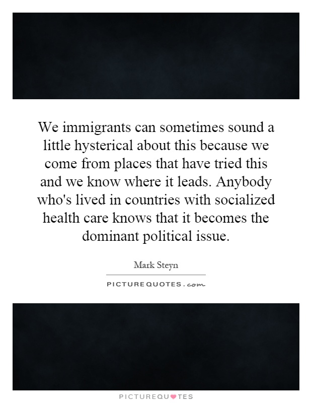 We immigrants can sometimes sound a little hysterical about this because we come from places that have tried this and we know where it leads. Anybody who's lived in countries with socialized health care knows that it becomes the dominant political issue Picture Quote #1