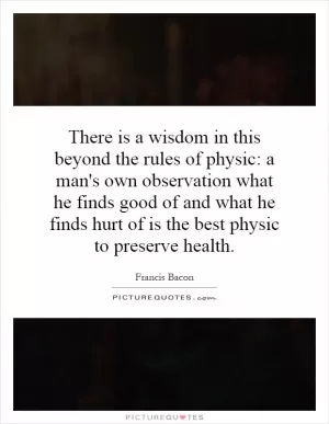 There is a wisdom in this beyond the rules of physic: a man's own observation what he finds good of and what he finds hurt of is the best physic to preserve health Picture Quote #1