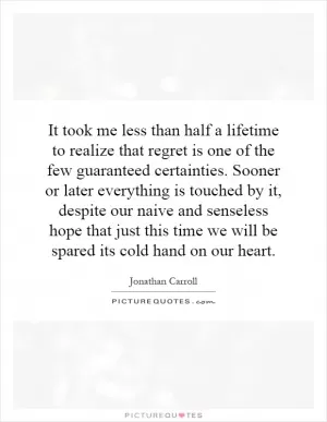 It took me less than half a lifetime to realize that regret is one of the few guaranteed certainties. Sooner or later everything is touched by it, despite our naive and senseless hope that just this time we will be spared its cold hand on our heart Picture Quote #1