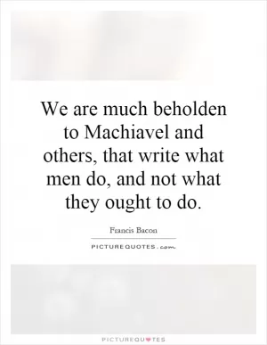 We are much beholden to Machiavel and others, that write what men do, and not what they ought to do Picture Quote #1