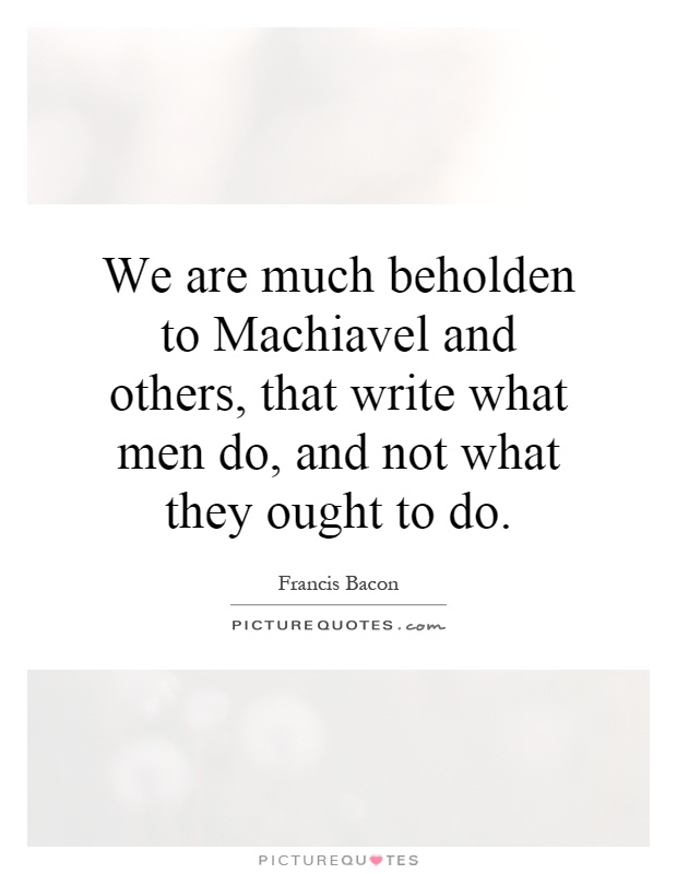 We are much beholden to Machiavel and others, that write what men do, and not what they ought to do Picture Quote #1