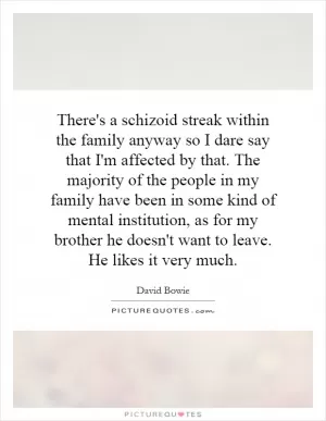 There's a schizoid streak within the family anyway so I dare say that I'm affected by that. The majority of the people in my family have been in some kind of mental institution, as for my brother he doesn't want to leave. He likes it very much Picture Quote #1
