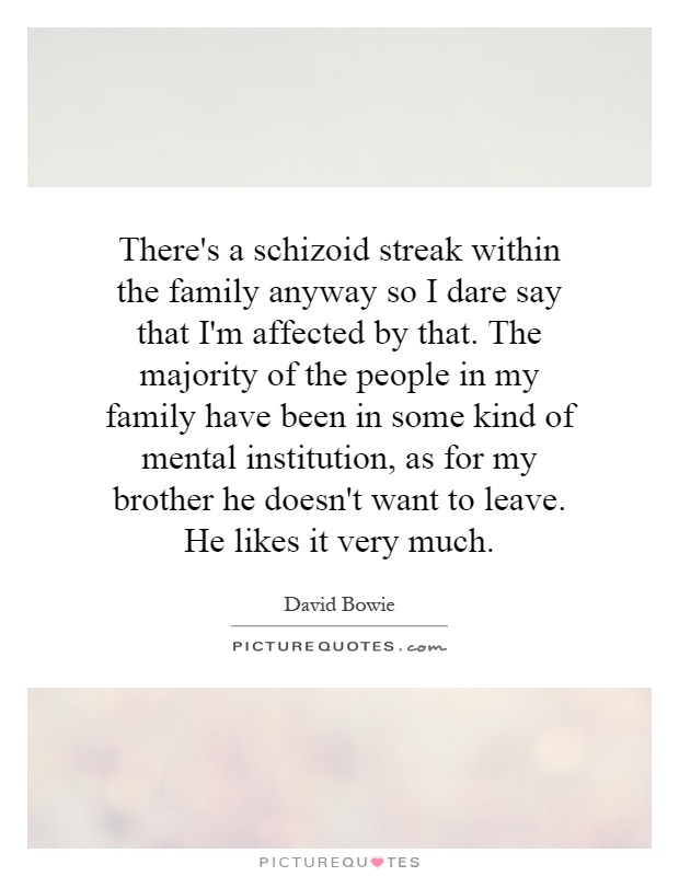 There's a schizoid streak within the family anyway so I dare say that I'm affected by that. The majority of the people in my family have been in some kind of mental institution, as for my brother he doesn't want to leave. He likes it very much Picture Quote #1