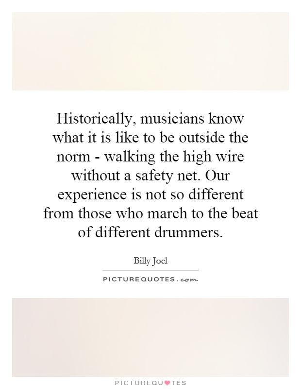 Historically, musicians know what it is like to be outside the norm - walking the high wire without a safety net. Our experience is not so different from those who march to the beat of different drummers Picture Quote #1