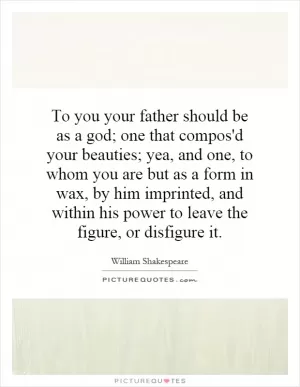 To you your father should be as a god; one that compos'd your beauties; yea, and one, to whom you are but as a form in wax, by him imprinted, and within his power to leave the figure, or disfigure it Picture Quote #1
