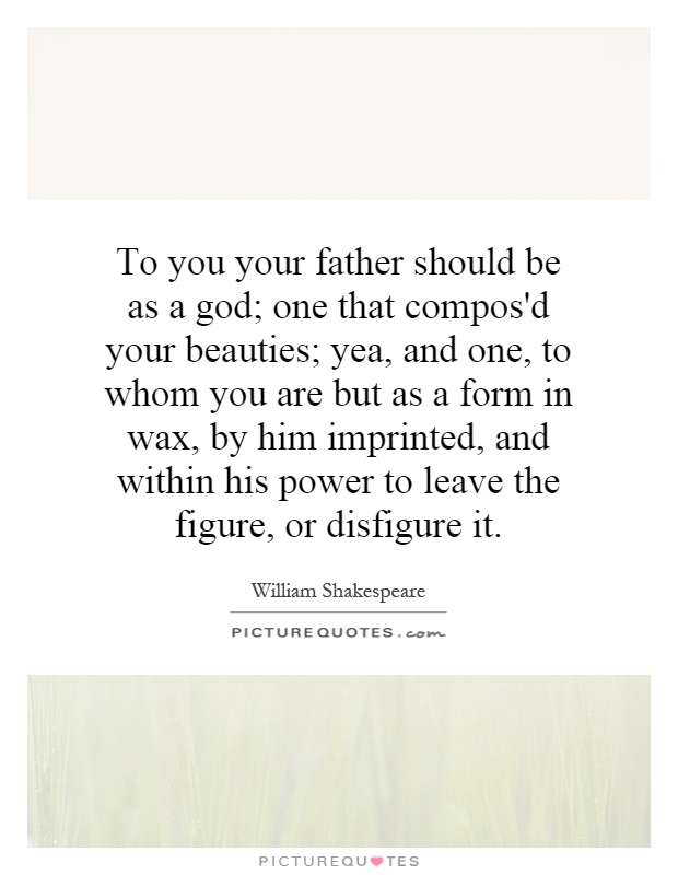 To you your father should be as a god; one that compos'd your beauties; yea, and one, to whom you are but as a form in wax, by him imprinted, and within his power to leave the figure, or disfigure it Picture Quote #1