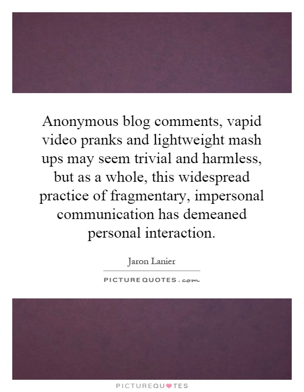 Anonymous blog comments, vapid video pranks and lightweight mash ups may seem trivial and harmless, but as a whole, this widespread practice of fragmentary, impersonal communication has demeaned personal interaction Picture Quote #1