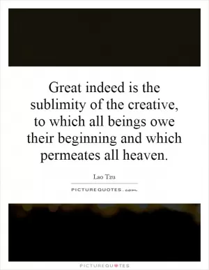Great indeed is the sublimity of the creative, to which all beings owe their beginning and which permeates all heaven Picture Quote #1