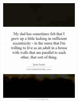 My dad has sometimes felt that I grew up a little lacking in sufficient eccentricity - in the sense that I'm willing to live as an adult in a house with walls that are parallel to each other, that sort of thing Picture Quote #1