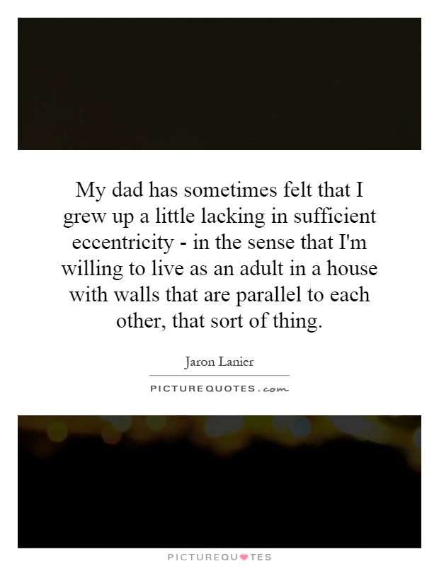 My dad has sometimes felt that I grew up a little lacking in sufficient eccentricity - in the sense that I'm willing to live as an adult in a house with walls that are parallel to each other, that sort of thing Picture Quote #1