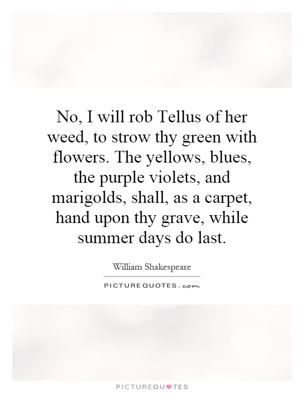 No, I will rob Tellus of her weed, to strow thy green with flowers. The yellows, blues, the purple violets, and marigolds, shall, as a carpet, hand upon thy grave, while summer days do last Picture Quote #1