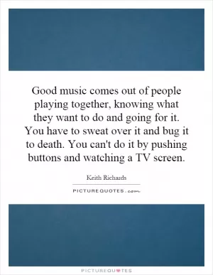 Good music comes out of people playing together, knowing what they want to do and going for it. You have to sweat over it and bug it to death. You can't do it by pushing buttons and watching a TV screen Picture Quote #1