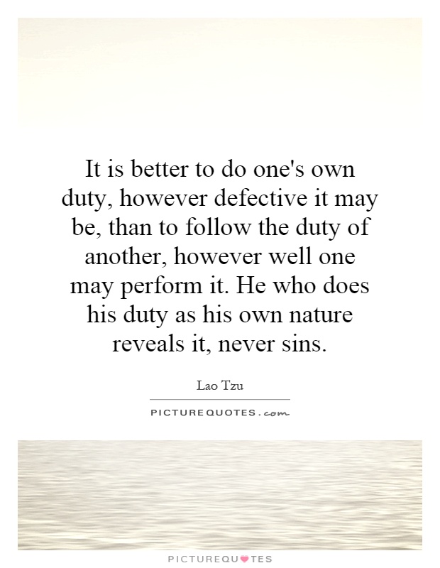 It is better to do one's own duty, however defective it may be, than to follow the duty of another, however well one may perform it. He who does his duty as his own nature reveals it, never sins Picture Quote #1