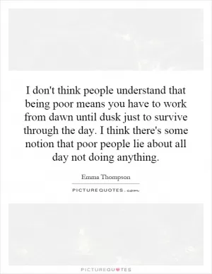 I don't think people understand that being poor means you have to work from dawn until dusk just to survive through the day. I think there's some notion that poor people lie about all day not doing anything Picture Quote #1