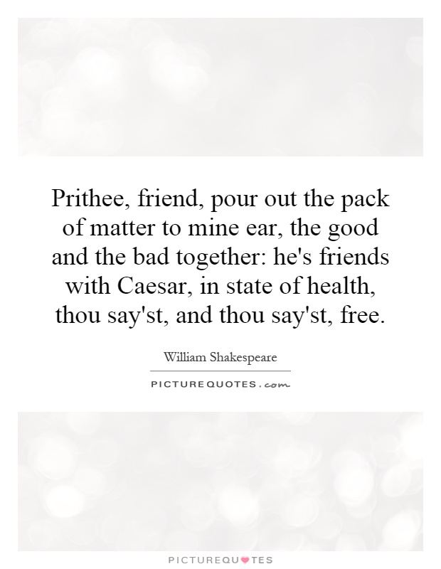 Prithee, friend, pour out the pack of matter to mine ear, the good and the bad together: he's friends with Caesar, in state of health, thou say'st, and thou say'st, free Picture Quote #1