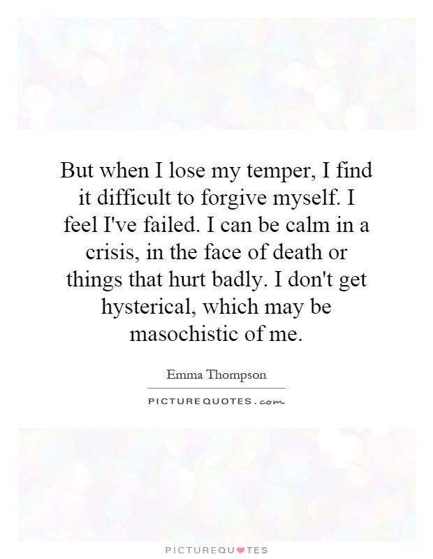 But when I lose my temper, I find it difficult to forgive myself. I feel I've failed. I can be calm in a crisis, in the face of death or things that hurt badly. I don't get hysterical, which may be masochistic of me Picture Quote #1