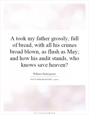 A took my father grossly, full of bread, with all his crimes broad blown, as flush as May; and how his audit stands, who knows save heaven? Picture Quote #1