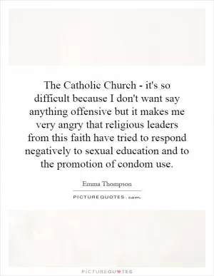 The Catholic Church - it's so difficult because I don't want say anything offensive but it makes me very angry that religious leaders from this faith have tried to respond negatively to sexual education and to the promotion of condom use Picture Quote #1