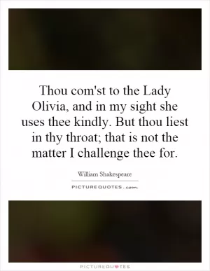 Thou com'st to the Lady Olivia, and in my sight she uses thee kindly. But thou liest in thy throat; that is not the matter I challenge thee for Picture Quote #1