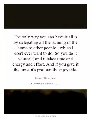 The only way you can have it all is by delegating all the running of the home to other people - which I don't ever want to do. So you do it yourself, and it takes time and energy and effort. And if you give it the time, it's profoundly enjoyable Picture Quote #1