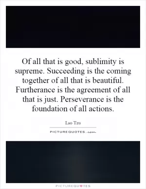 Of all that is good, sublimity is supreme. Succeeding is the coming together of all that is beautiful. Furtherance is the agreement of all that is just. Perseverance is the foundation of all actions Picture Quote #1