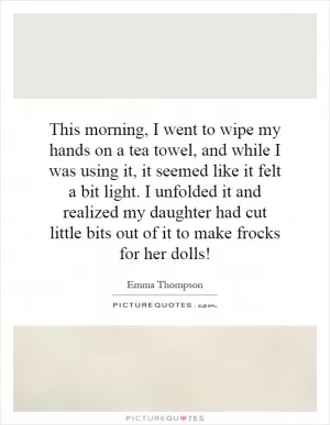 This morning, I went to wipe my hands on a tea towel, and while I was using it, it seemed like it felt a bit light. I unfolded it and realized my daughter had cut little bits out of it to make frocks for her dolls! Picture Quote #1