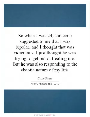 So when I was 24, someone suggested to me that I was bipolar, and I thought that was ridiculous. I just thought he was trying to get out of treating me. But he was also responding to the chaotic nature of my life Picture Quote #1