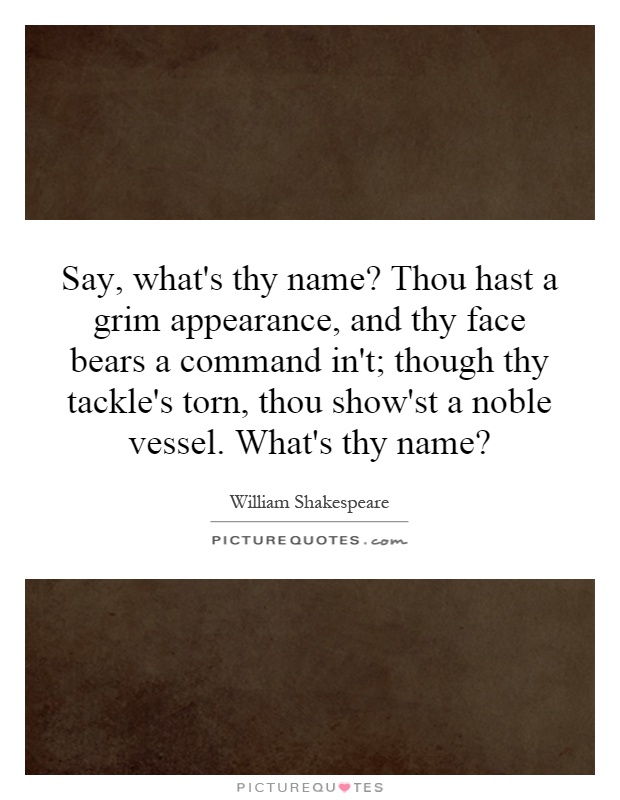 Say, what's thy name? Thou hast a grim appearance, and thy face bears a command in't; though thy tackle's torn, thou show'st a noble vessel. What's thy name? Picture Quote #1