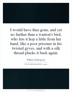 I would have thee gone, and yet no further than a wanton's bird, who lets it hop a little from her hand, like a poor prisoner in his twisted gyves, and with a silk thread plucks it back again Picture Quote #1