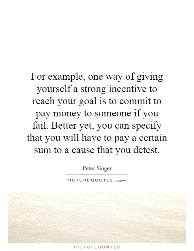 For example, one way of giving yourself a strong incentive to reach your goal is to commit to pay money to someone if you fail. Better yet, you can specify that you will have to pay a certain sum to a cause that you detest Picture Quote #1