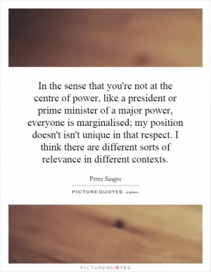 In the sense that you're not at the centre of power, like a president or prime minister of a major power, everyone is marginalised; my position doesn't isn't unique in that respect. I think there are different sorts of relevance in different contexts Picture Quote #1