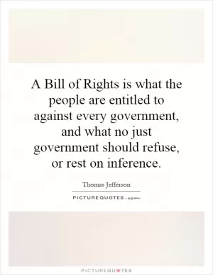 A Bill of Rights is what the people are entitled to against every government, and what no just government should refuse, or rest on inference Picture Quote #1