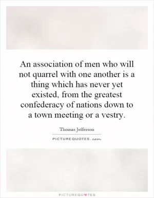 An association of men who will not quarrel with one another is a thing which has never yet existed, from the greatest confederacy of nations down to a town meeting or a vestry Picture Quote #1