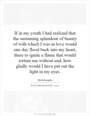 If in my youth I had realized that the sustaining splendour of beauty of with which I was in love would one day flood back into my heart, there to ignite a flame that would torture me without end, how gladly would I have put out the light in my eyes Picture Quote #1