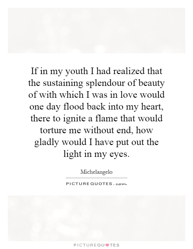 If in my youth I had realized that the sustaining splendour of beauty of with which I was in love would one day flood back into my heart, there to ignite a flame that would torture me without end, how gladly would I have put out the light in my eyes Picture Quote #1