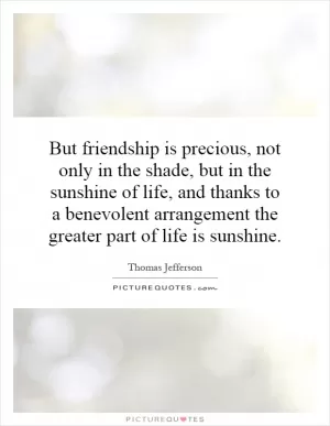 But friendship is precious, not only in the shade, but in the sunshine of life, and thanks to a benevolent arrangement the greater part of life is sunshine Picture Quote #1