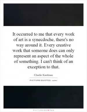 It occurred to me that every work of art is a synecdoche, there's no way around it. Every creative work that someone does can only represent an aspect of the whole of something. I can't think of an exception to that Picture Quote #1