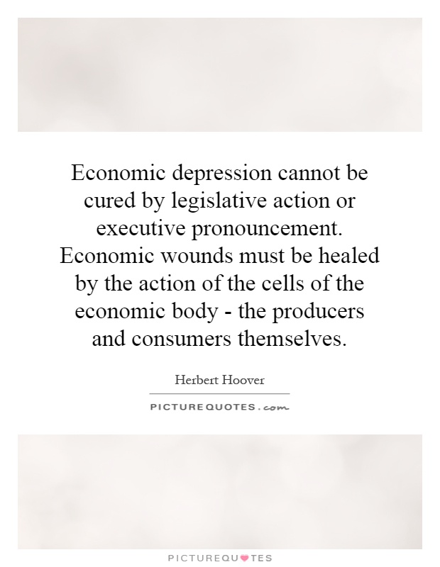 Economic depression cannot be cured by legislative action or executive pronouncement. Economic wounds must be healed by the action of the cells of the economic body - the producers and consumers themselves Picture Quote #1
