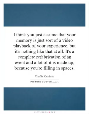 I think you just assume that your memory is just sort of a video playback of your experience, but it's nothing like that at all. It's a complete refabrication of an event and a lot of it is made up, because you're filling in spaces Picture Quote #1