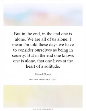 But in the end, in the end one is alone. We are all of us alone. I mean I'm told these days we have to consider ourselves as being in society. But in the end one knows one is alone, that one lives at the heart of a solitude Picture Quote #1