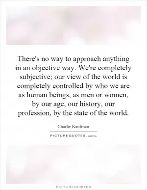 There's no way to approach anything in an objective way. We're completely subjective; our view of the world is completely controlled by who we are as human beings, as men or women, by our age, our history, our profession, by the state of the world Picture Quote #1