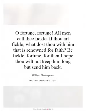 O fortune, fortune! All men call thee fickle. If thou art fickle, what dost thou with him that is renowned for faith? Be fickle, fortune, for then I hope thou wilt not keep him long but send him back Picture Quote #1