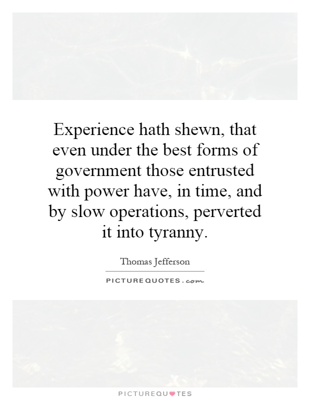 Experience hath shewn, that even under the best forms of government those entrusted with power have, in time, and by slow operations, perverted it into tyranny Picture Quote #1