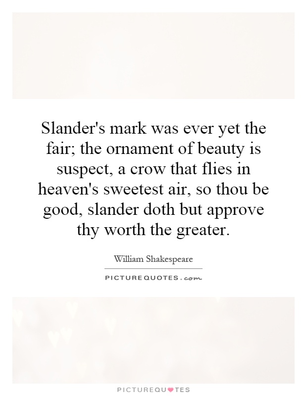 Slander's mark was ever yet the fair; the ornament of beauty is suspect, a crow that flies in heaven's sweetest air, so thou be good, slander doth but approve thy worth the greater Picture Quote #1