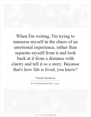 When I'm writing, I'm trying to immerse myself in the chaos of an emotional experience, rather than separate myself from it and look back at it from a distance with clarity and tell it as a story. Because that's how life is lived, you know? Picture Quote #1