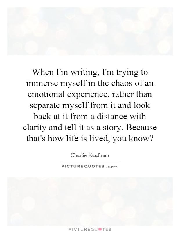 When I'm writing, I'm trying to immerse myself in the chaos of an emotional experience, rather than separate myself from it and look back at it from a distance with clarity and tell it as a story. Because that's how life is lived, you know? Picture Quote #1