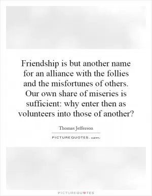 Friendship is but another name for an alliance with the follies and the misfortunes of others. Our own share of miseries is sufficient: why enter then as volunteers into those of another? Picture Quote #1