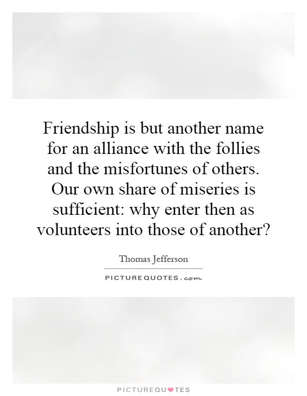 Friendship is but another name for an alliance with the follies and the misfortunes of others. Our own share of miseries is sufficient: why enter then as volunteers into those of another? Picture Quote #1
