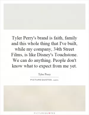 Tyler Perry's brand is faith, family and this whole thing that I've built, while my company, 34th Street Films, is like Disney's Touchstone. We can do anything. People don't know what to expect from me yet Picture Quote #1